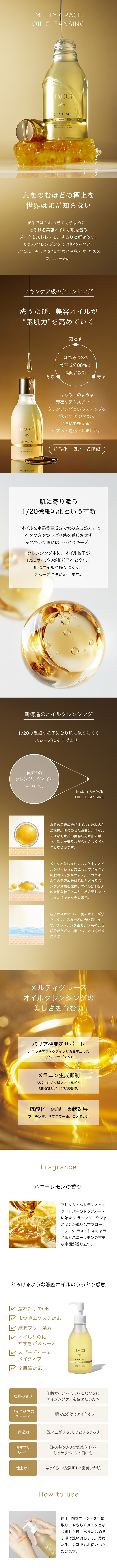 息をのむほどの極上を世界はまだ知らない　まるではちみつをすくうように、とろける美容オイルが肌を包みメイクもストレスも、するりと解き放つ。ただのクレンジングでは終わらない。これは、美しさを“育てながら落とす”ための新しい一滴。スキンケア級のクレンジング　洗うたび、美容オイルが“素肌力”を高めていく　落とす・育む・守る　はちみつ3%美容成分88％の高配合設計　はちみつのような濃密なテクスチャー。クレンジングというステップを”落とす”だけでなく“潤いで整える”ケアへと進化させました。抗酸化・潤い・透明感　肌に寄り添う1/20微細乳化という革新　「オイルを水系美容成分で包み込む処方」でベタつきやつっぱり感を感じさせずそれでいて潤いはしっかりキープ。クレンジング中に、オイル粒子が1/20サイズの微細粒子へと変化。肌にオイルが残りにくく、スムーズに洗い流せます。新構造のオイルクレンジング　1/20の微細な粒子になり肌に残りにくくスムーズにすすげます。水系の美容成分がオイルを包み込んだ構造。肌にのせた瞬間は、オイルではなく水系の美容成分が肌に触れ、潤いを守りながらやさしくメイクとなじみます。メイクとなじませていくと中のオイルがじゅわっとあふれ出てメイクや皮脂汚れを浮かせます。このとき、水系の美容成分は肌にとどまりスキンケア効果を発揮。オイルは1/20の微細な粒子となり、毛穴汚れまでしっかりキャッチします。粒子が細かいので、肌にオイルが残りにくく、スムーズに洗い流せます。クレンジング後も、水系の美容成分がとどまる事でしっとり感が続きます。メルティグレースオイルクレンジングの美しさを育む力　バリア機能をサポート　オプンチアフィクスインジカ果実エキス（ウチワサボテン）　メラニン生成抑制　ジパルミチン酸アスコルビル（油溶性ビタミンC誘導体）　抗酸化・保湿・柔軟効果　フィチン酸、サフラワー油、コメヌカ油　How to use　使用目安3プッシュを手に取り、やさしくメイクとなじませた後、水またはぬるま湯で洗い流します。濡れた手、浴室でもお使いいただけます。濡れた手でOK　まつ毛エクステ対応　摩擦フリー処方　オイルなのにすすぎがスムーズ　スピーディーにメイクオフ！　全肌質対応　Fragrance　ハニーレモンの香り　フレッシュなレモンとピンクペッパーのトップノートに始まり ラベンダーやジャスミンが織りなすフローラルブーケ ラストにはキャラメルとハニーレモンの甘美な余韻が香り立つ。