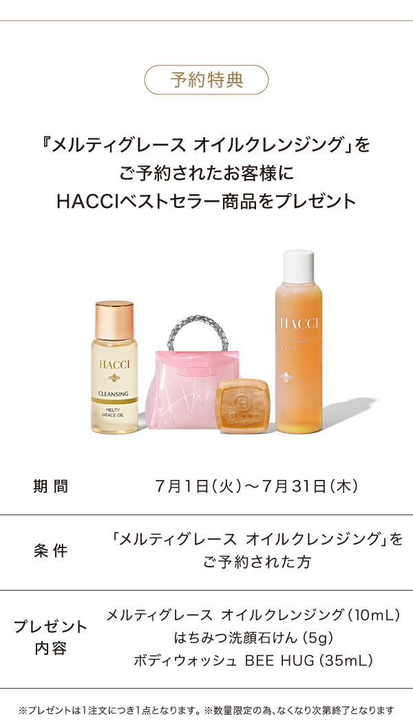 予約限定特典のご案内 『メルティグレース オイルクレンジング」をご予約されたお客様にHACCIベストセラー商品をプレゼント<期間>2025年7月1日〜7月31日<条件>「メルティグレース オイルクレンジング」をご予約された方<プレゼント内容>メルティグレース オイルクレンジング（10mL）はちみつ洗顔石けん（5g）ボディウォッシュ BEE HUG（35mL）