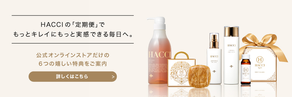 HACCIの｢定期便｣でもっとキレイにもっと実感できる毎日へ。　公式オンラインストアだけの6つの嬉しい特典をご案内　詳しくはこちら