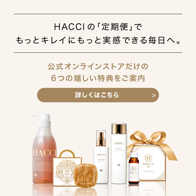 HACCIの｢定期便｣でもっとキレイにもっと実感できる毎日へ。　公式オンラインストアだけの6つの嬉しい特典をご案内　詳しくはこちら
